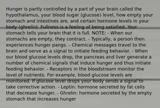 Hunger is partly controlled by a part of your brain called the hypothalamus, your blood sugar (glucose) level, how empty your stomach and intestines are, and certain hormone levels in your body (ghrelin). Fullness is a feeling of being satisfied. Your stomach tells your brain that it is full. NOTE: - When our stomachs are empty, they contract. - Typically, a person then experiences hunger pangs. - Chemical messages travel to the brain and serve as a signal to initiate feeding behavior. - When our blood glucose levels drop, the pancreas and liver generate a number of chemical signals that induce hunger and thus initiate feeding behavior. - Receptors in the bloodstream monitor the level of nutrients. For example, blood glucose levels are monitored. If glucose level drops your body sends a signal to take corrective action. - Leptin: hormone secreted by fat cells that decrease hunger. - Ghrelin: hormone secreted by the empty stomach that increases hunger