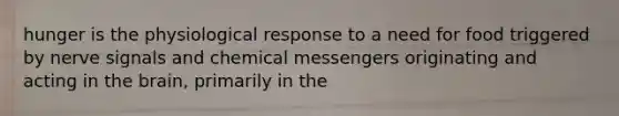 hunger is the physiological response to a need for food triggered by nerve signals and chemical messengers originating and acting in the brain, primarily in the