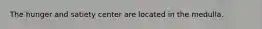 The hunger and satiety center are located in the medulla.