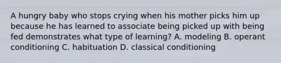 A hungry baby who stops crying when his mother picks him up because he has learned to associate being picked up with being fed demonstrates what type of learning? A. modeling B. operant conditioning C. habituation D. classical conditioning