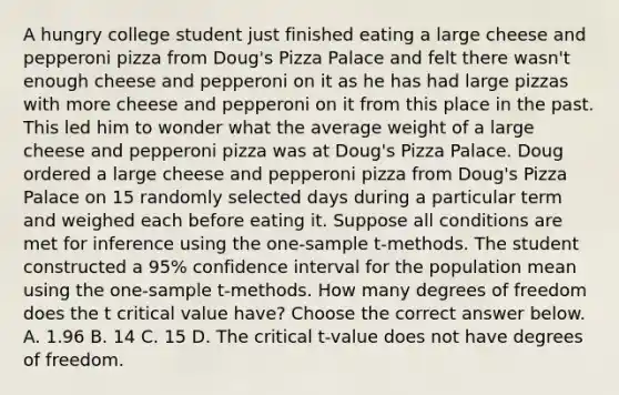 A hungry college student just finished eating a large cheese and pepperoni pizza from​ Doug's Pizza Palace and felt there​ wasn't enough cheese and pepperoni on it as he has had large pizzas with more cheese and pepperoni on it from this place in the past. This led him to wonder what the average weight of a large cheese and pepperoni pizza was at​ Doug's Pizza Palace. Doug ordered a large cheese and pepperoni pizza from​ Doug's Pizza Palace on 15 randomly selected days during a particular term and weighed each before eating it. Suppose all conditions are met for inference using the​ one-sample t-methods. The student constructed a​ 95% confidence interval for the population mean using the​ one-sample t-methods. How many degrees of freedom does the t critical value​ have? Choose the correct answer below. A. 1.96 B. 14 C. 15 D. The critical​ t-value does not have degrees of freedom.