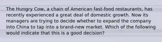 The Hungry Cow, a chain of American fast-food restaurants, has recently experienced a great deal of domestic growth. Now its managers are trying to decide whether to expand the company into China to tap into a brand-new market. Which of the following would indicate that this is a good decision?