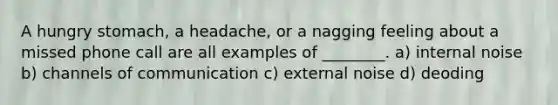 A hungry stomach, a headache, or a nagging feeling about a missed phone call are all examples of ________. a) internal noise b) channels of communication c) external noise d) deoding