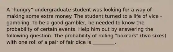 A "hungry" undergraduate student was looking for a way of making some extra money. The student turned to a life of vice - gambling. To be a good gambler, he needed to know the probability of certain events. Help him out by answering the following question. The probability of rolling "boxcars" (two sixes) with one roll of a pair of fair dice is _________.