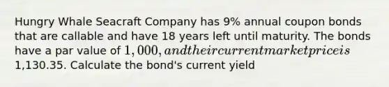 Hungry Whale Seacraft Company has 9% annual coupon bonds that are callable and have 18 years left until maturity. The bonds have a par value of 1,000, and their current market price is1,130.35. Calculate the bond's current yield