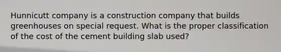 Hunnicutt company is a construction company that builds greenhouses on special request. What is the proper classification of the cost of the cement building slab used?