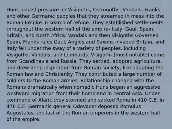 Huns placed pressure on Visigoths, Ostrogoths, Vandals, Franks, and other Germanic peoples that they streamed in mass into the Roman Empire in search of refuge. They established settlements throughout the western half of the empire- Italy, Gaul, Spain, Britain, and North Africa. Vandals and then Visigoths Governed Spain, Franks rules Gaul, Angles and Saxons invaded Britain, and Italy fell under the sway of a variety of peoples, including Visigoths, Vandals, and Lombards. Visigoth- (most notable) come from Scandinavia and Russia. They settled, adopted agriculture, and drew deep inspiration from Roman society, like adapting the Roman law and Christianity. They contributed a large number of soldiers to the Roman armies. Relationship changed with the Romans dramatically when nomadic Huns began an aggressive westward migration from their homeland in central Asia. Under command of Alaric they stormed and sacked Rome in 410 C.E. In 476 C.E. Germanic general Odovacer deposed Romulus Augustulus, the last of the Roman emperors in the western half of the empire.