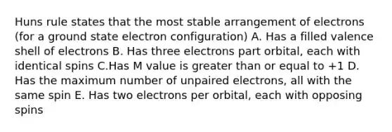 Huns rule states that the most stable arrangement of electrons (for a ground state electron configuration) A. Has a filled valence shell of electrons B. Has three electrons part orbital, each with identical spins C.Has M value is greater than or equal to +1 D. Has the maximum number of unpaired electrons, all with the same spin E. Has two electrons per orbital, each with opposing spins