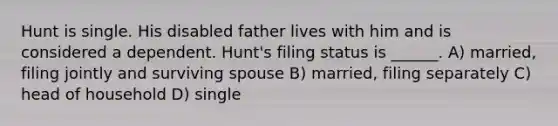 Hunt is single. His disabled father lives with him and is considered a dependent. Hunt's filing status is ______. A) married, filing jointly and surviving spouse B) married, filing separately C) head of household D) single