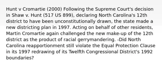 Hunt v Cromartie (2000) Following the Supreme Court's decision in Shaw v. Hunt (517 US 899), declaring North Carolina's 12th district to have been unconstitutionally drawn, the state made a new districting plan in 1997. Acting on behalf of other residents, Martin Cromartie again challenged the new make-up of the 12th district as the product of racial gerrymandering. -Did North Carolina reapportionment still violate the Equal Protection Clause in its 1997 redrawing of its Twelfth Congressional District's 1992 boundaries?