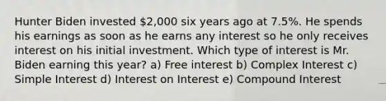 Hunter Biden invested 2,000 six years ago at 7.5%. He spends his earnings as soon as he earns any interest so he only receives interest on his initial investment. Which type of interest is Mr. Biden earning this year? a) Free interest b) Complex Interest c) Simple Interest d) Interest on Interest e) Compound Interest