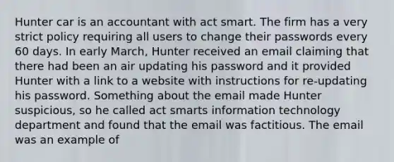 Hunter car is an accountant with act smart. The firm has a very strict policy requiring all users to change their passwords every 60 days. In early March, Hunter received an email claiming that there had been an air updating his password and it provided Hunter with a link to a website with instructions for re-updating his password. Something about the email made Hunter suspicious, so he called act smarts information technology department and found that the email was factitious. The email was an example of