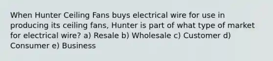 When Hunter Ceiling Fans buys electrical wire for use in producing its ceiling fans, Hunter is part of what type of market for electrical wire? a) Resale b) Wholesale c) Customer d) Consumer e) Business