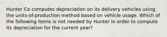 Hunter Co computes depreciation on its delivery vehicles using the units-of-production method based on vehicle usage. Which of the following items is not needed by Hunter in order to compute its depreciation for the current year?