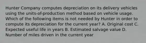 Hunter Company computes depreciation on its delivery vehicles using the units-of-production method based on vehicle usage. Which of the following items is not needed by Hunter in order to compute its depreciation for the current year? A. Original cost C. Expected useful life in years B. Estimated salvage value D. Number of miles driven in the current year