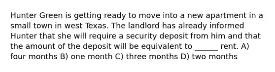 Hunter Green is getting ready to move into a new apartment in a small town in west Texas. The landlord has already informed Hunter that she will require a security deposit from him and that the amount of the deposit will be equivalent to ______ rent. A) four months B) one month C) three months D) two months