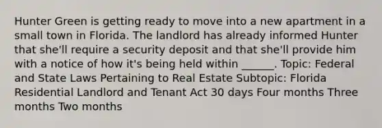 Hunter Green is getting ready to move into a new apartment in a small town in Florida. The landlord has already informed Hunter that she'll require a security deposit and that she'll provide him with a notice of how it's being held within ______. Topic: Federal and State Laws Pertaining to Real Estate Subtopic: Florida Residential Landlord and Tenant Act 30 days Four months Three months Two months