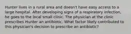 Hunter lives in a rural area and doesn't have easy access to a large hospital. After developing signs of a respiratory infection, he goes to the local small clinic. The physician at the clinic prescribes Hunter an antibiotic. What factor likely contributed to this physician's decision to prescribe an antibiotic?