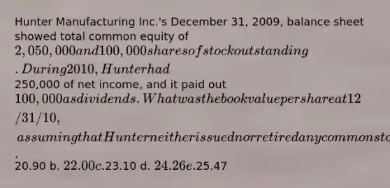 Hunter Manufacturing Inc.'s December 31, 2009, balance sheet showed total common equity of 2,050,000 and 100,000 shares of stock outstanding. During 2010, Hunter had250,000 of net income, and it paid out 100,000 as dividends. What was the book value per share at 12/31/10, assuming that Hunter neither issued nor retired any common stock during 2010? a.20.90 b. 22.00 c.23.10 d. 24.26 e.25.47