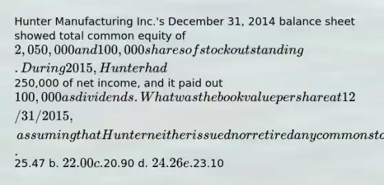 Hunter Manufacturing Inc.'s December 31, 2014 balance sheet showed total common equity of 2,050,000 and 100,000 shares of stock outstanding. During 2015, Hunter had250,000 of net income, and it paid out 100,000 as dividends. What was the book value per share at 12/31/2015, assuming that Hunter neither issued nor retired any common stock during 2015? a.25.47 b. 22.00 c.20.90 d. 24.26 e.23.10