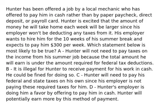 Hunter has been offered a job by a local mechanic who has offered to pay him in cash rather than by paper paycheck, direct deposit, or payroll card. Hunter is excited that the amount of money he will take home each week will be larger since his employer won't be deducting any taxes from it. His employer wants to hire him for the 10 weeks of his summer break and expects to pay him 300 per week. Which statement below is most likely to be true? A - Hunter will not need to pay taxes on the income from his summer job because the total amount he will earn is under the amount required for federal tax deductions. B - It is illegal for Hunter to receive payment for his work in cash. He could be fined for doing so. C - Hunter will need to pay his federal and state taxes on his own since his employer is not paying these required taxes for him. D - Hunter's employer is doing him a favor by offering to pay him in cash. Hunter will potentially earn more by this method of payment.