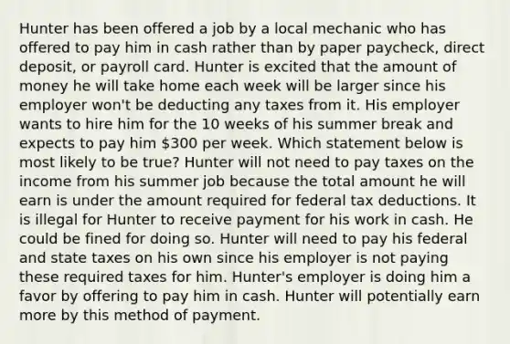 Hunter has been offered a job by a local mechanic who has offered to pay him in cash rather than by paper paycheck, direct deposit, or payroll card. Hunter is excited that the amount of money he will take home each week will be larger since his employer won't be deducting any taxes from it. His employer wants to hire him for the 10 weeks of his summer break and expects to pay him 300 per week. Which statement below is most likely to be true? Hunter will not need to pay taxes on the income from his summer job because the total amount he will earn is under the amount required for federal tax deductions. It is illegal for Hunter to receive payment for his work in cash. He could be fined for doing so. Hunter will need to pay his federal and state taxes on his own since his employer is not paying these required taxes for him. Hunter's employer is doing him a favor by offering to pay him in cash. Hunter will potentially earn more by this method of payment.