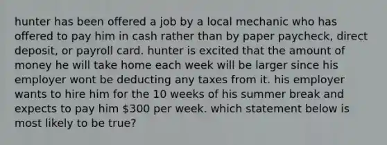 hunter has been offered a job by a local mechanic who has offered to pay him in cash rather than by paper paycheck, direct deposit, or payroll card. hunter is excited that the amount of money he will take home each week will be larger since his employer wont be deducting any taxes from it. his employer wants to hire him for the 10 weeks of his summer break and expects to pay him 300 per week. which statement below is most likely to be true?