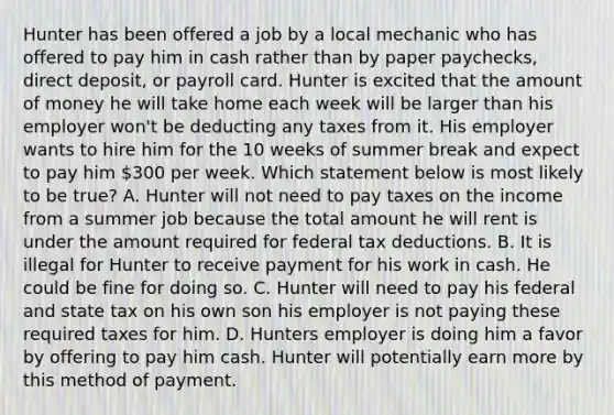 Hunter has been offered a job by a local mechanic who has offered to pay him in cash rather than by paper paychecks, direct deposit, or payroll card. Hunter is excited that the amount of money he will take home each week will be larger than his employer won't be deducting any taxes from it. His employer wants to hire him for the 10 weeks of summer break and expect to pay him 300 per week. Which statement below is most likely to be true? A. Hunter will not need to pay taxes on the income from a summer job because the total amount he will rent is under the amount required for federal tax deductions. B. It is illegal for Hunter to receive payment for his work in cash. He could be fine for doing so. C. Hunter will need to pay his federal and state tax on his own son his employer is not paying these required taxes for him. D. Hunters employer is doing him a favor by offering to pay him cash. Hunter will potentially earn more by this method of payment.