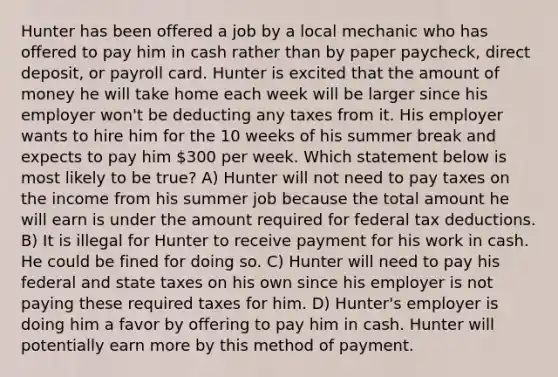 Hunter has been offered a job by a local mechanic who has offered to pay him in cash rather than by paper paycheck, direct deposit, or payroll card. Hunter is excited that the amount of money he will take home each week will be larger since his employer won't be deducting any taxes from it. His employer wants to hire him for the 10 weeks of his summer break and expects to pay him 300 per week. Which statement below is most likely to be true? A) Hunter will not need to pay taxes on the income from his summer job because the total amount he will earn is under the amount required for federal tax deductions. B) It is illegal for Hunter to receive payment for his work in cash. He could be fined for doing so. C) Hunter will need to pay his federal and state taxes on his own since his employer is not paying these required taxes for him. D) Hunter's employer is doing him a favor by offering to pay him in cash. Hunter will potentially earn more by this method of payment.