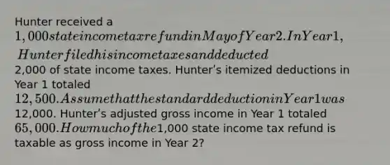 Hunter received a 1,000 state income tax refund in May of Year 2. In Year 1, Hunter filed his income taxes and deducted2,000 of state income taxes. Hunterʹs itemized deductions in Year 1 totaled 12,500. Assume that the standard deduction in Year 1 was12,000. Hunterʹs adjusted gross income in Year 1 totaled 65,000. How much of the1,000 state income tax refund is taxable as gross income in Year 2?