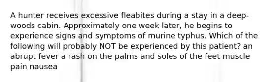 A hunter receives excessive fleabites during a stay in a deep-woods cabin. Approximately one week later, he begins to experience signs and symptoms of murine typhus. Which of the following will probably NOT be experienced by this patient? an abrupt fever a rash on the palms and soles of the feet muscle pain nausea