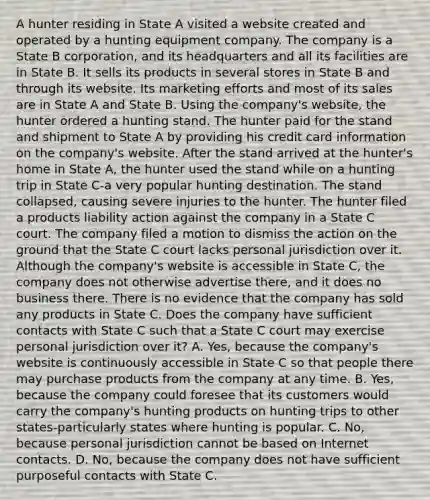 A hunter residing in State A visited a website created and operated by a hunting equipment company. The company is a State B corporation, and its headquarters and all its facilities are in State B. It sells its products in several stores in State B and through its website. Its marketing efforts and most of its sales are in State A and State B. Using the company's website, the hunter ordered a hunting stand. The hunter paid for the stand and shipment to State A by providing his credit card information on the company's website. After the stand arrived at the hunter's home in State A, the hunter used the stand while on a hunting trip in State C-a very popular hunting destination. The stand collapsed, causing severe injuries to the hunter. The hunter filed a products liability action against the company in a State C court. The company filed a motion to dismiss the action on the ground that the State C court lacks personal jurisdiction over it. Although the company's website is accessible in State C, the company does not otherwise advertise there, and it does no business there. There is no evidence that the company has sold any products in State C. Does the company have sufficient contacts with State C such that a State C court may exercise personal jurisdiction over it? A. Yes, because the company's website is continuously accessible in State C so that people there may purchase products from the company at any time. B. Yes, because the company could foresee that its customers would carry the company's hunting products on hunting trips to other states-particularly states where hunting is popular. C. No, because personal jurisdiction cannot be based on Internet contacts. D. No, because the company does not have sufficient purposeful contacts with State C.