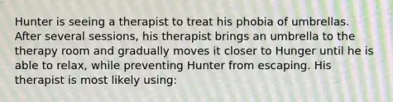 Hunter is seeing a therapist to treat his phobia of umbrellas. After several sessions, his therapist brings an umbrella to the therapy room and gradually moves it closer to Hunger until he is able to relax, while preventing Hunter from escaping. His therapist is most likely using: