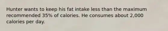 Hunter wants to keep his fat intake less than the maximum recommended 35% of calories. He consumes about 2,000 calories per day.