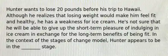 Hunter wants to lose 20 pounds before his trip to Hawaii. Although he realizes that losing weight would make him feel fit and healthy, he has a weakness for ice cream. He's not sure that he will be able to give up the short-term pleasure of indulging in ice cream in exchange for the long-term benefits of being fit. In the context of the stages of change model, Hunter appears to be in the ________ stage.