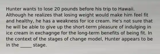 Hunter wants to lose 20 pounds before his trip to Hawaii. Although he realizes that losing weight would make him feel fit and healthy, he has a weakness for ice cream. He's not sure that he will be able to give up the short-term pleasure of indulging in ice cream in exchagnge for the long-term benefits of being fit. In the context of the stages of change model, Hunter appears to be in the _____ stage.