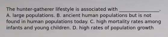 The hunter-gatherer lifestyle is associated with _________________. A. large populations. B. ancient human populations but is not found in human populations today. C. high mortality rates among infants and young children. D. high rates of population growth