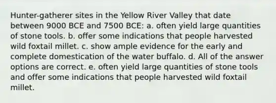 Hunter-gatherer sites in the Yellow River Valley that date between 9000 BCE and 7500 BCE: a. often yield large quantities of stone tools. b. offer some indications that people harvested wild foxtail millet. c. show ample evidence for the early and complete domestication of the water buffalo. d. All of the answer options are correct. e. often yield large quantities of stone tools and offer some indications that people harvested wild foxtail millet.