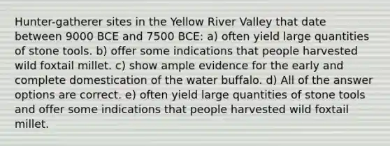 Hunter-gatherer sites in the Yellow River Valley that date between 9000 BCE and 7500 BCE: a) often yield large quantities of stone tools. b) offer some indications that people harvested wild foxtail millet. c) show ample evidence for the early and complete domestication of the water buffalo. d) All of the answer options are correct. e) often yield large quantities of stone tools and offer some indications that people harvested wild foxtail millet.