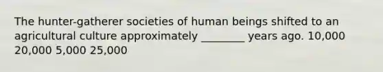 The hunter-gatherer societies of human beings shifted to an agricultural culture approximately ________ years ago. 10,000 20,000 5,000 25,000