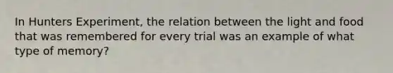 In Hunters Experiment, the relation between the light and food that was remembered for every trial was an example of what type of memory?