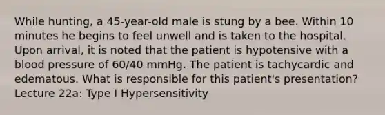 While hunting, a 45-year-old male is stung by a bee. Within 10 minutes he begins to feel unwell and is taken to the hospital. Upon arrival, it is noted that the patient is hypotensive with a blood pressure of 60/40 mmHg. The patient is tachycardic and edematous. What is responsible for this patient's presentation? Lecture 22a: Type I Hypersensitivity