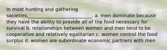 In most hunting and gathering societies,___________________________. a. men dominate because they have the ability to provide all of the food necessary for survival b. relationships between women and men tend to be cooperative and relatively egalitarian c. women control the food surplus d. women are subordinate economic partners with men