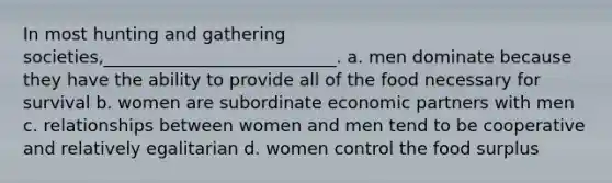 In most hunting and gathering societies,___________________________. a. men dominate because they have the ability to provide all of the food necessary for survival b. women are subordinate economic partners with men c. relationships between women and men tend to be cooperative and relatively egalitarian d. women control the food surplus