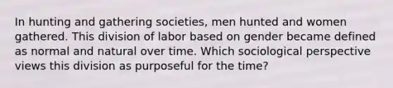 In hunting and gathering societies, men hunted and women gathered. This division of labor based on gender became defined as normal and natural over time. Which sociological perspective views this division as purposeful for the time?