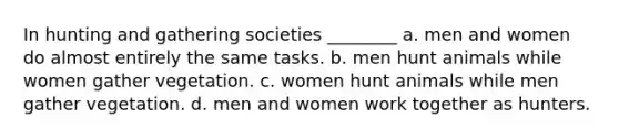 In hunting and gathering societies ________ a. men and women do almost entirely the same tasks. b. men hunt animals while women gather vegetation. c. women hunt animals while men gather vegetation. d. men and women work together as hunters.