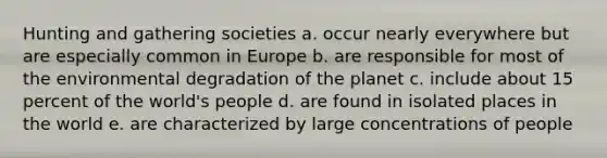 Hunting and gathering societies a. occur nearly everywhere but are especially common in Europe b. are responsible for most of the environmental degradation of the planet c. include about 15 percent of the world's people d. are found in isolated places in the world e. are characterized by large concentrations of people