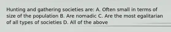 Hunting and gathering societies are: A. Often small in terms of size of the population B. Are nomadic C. Are the most egalitarian of all types of societies D. All of the above