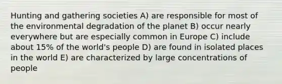 Hunting and gathering societies A) are responsible for most of the environmental degradation of the planet B) occur nearly everywhere but are especially common in Europe C) include about 15% of the world's people D) are found in isolated places in the world E) are characterized by large concentrations of people