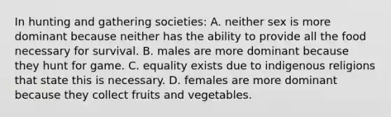 In hunting and gathering societies: A. neither sex is more dominant because neither has the ability to provide all the food necessary for survival. B. males are more dominant because they hunt for game. C. equality exists due to indigenous religions that state this is necessary. D. females are more dominant because they collect fruits and vegetables.